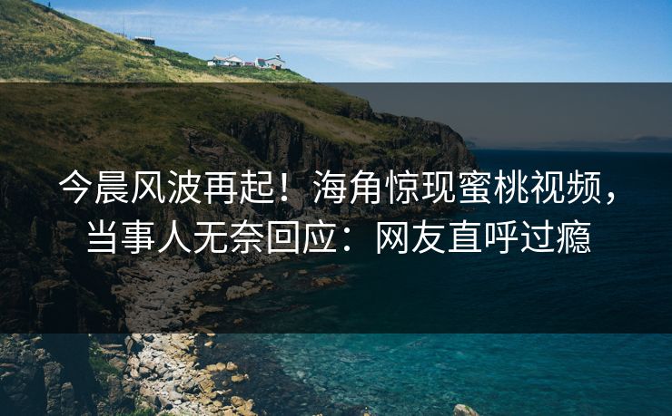 今晨风波再起！海角惊现蜜桃视频，当事人无奈回应：网友直呼过瘾