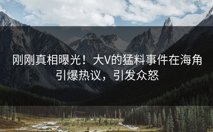 刚刚真相曝光！大V的猛料事件在海角引爆热议，引发众怒