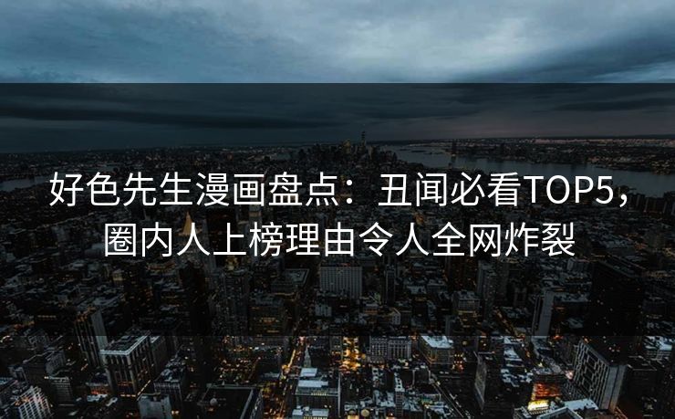 好色先生漫画盘点：丑闻必看TOP5，圈内人上榜理由令人全网炸裂