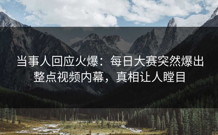 当事人回应火爆：每日大赛突然爆出整点视频内幕，真相让人瞠目