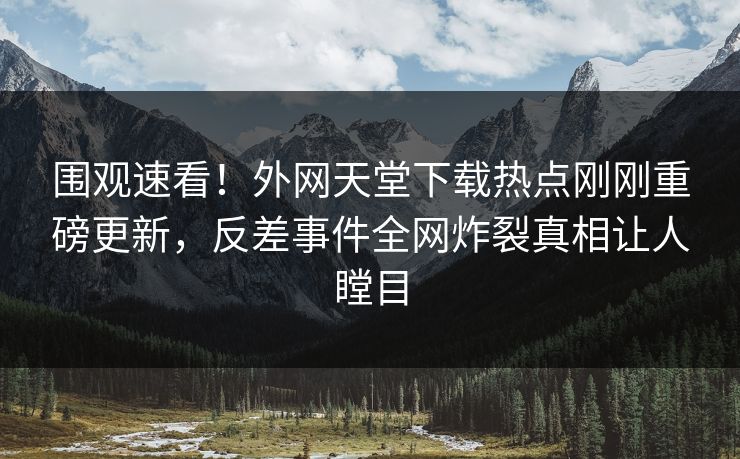 围观速看！外网天堂下载热点刚刚重磅更新，反差事件全网炸裂真相让人瞠目