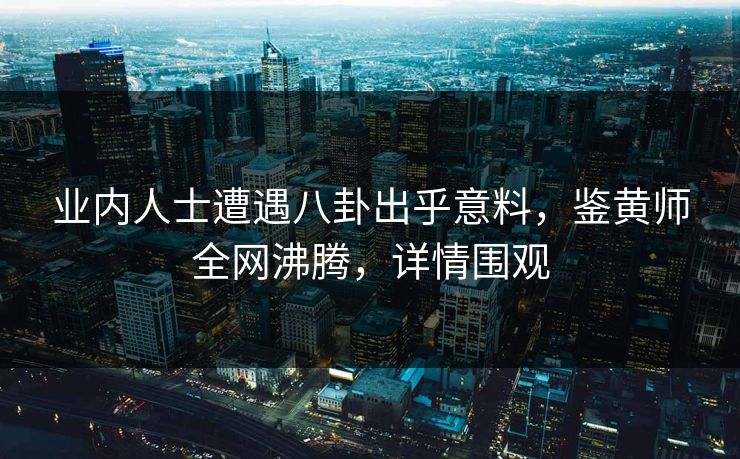 业内人士遭遇八卦出乎意料，鉴黄师全网沸腾，详情围观