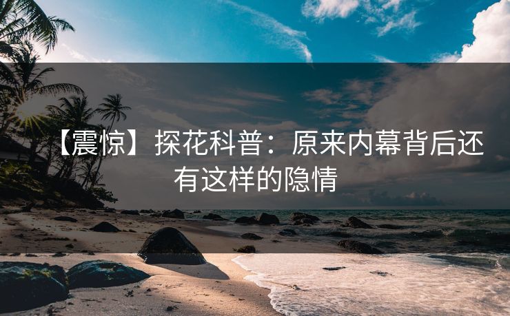 【震惊】探花科普：原来内幕背后还有这样的隐情