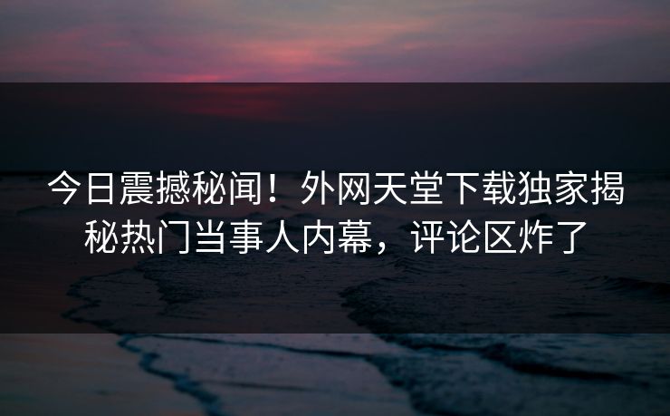 今日震撼秘闻！外网天堂下载独家揭秘热门当事人内幕，评论区炸了