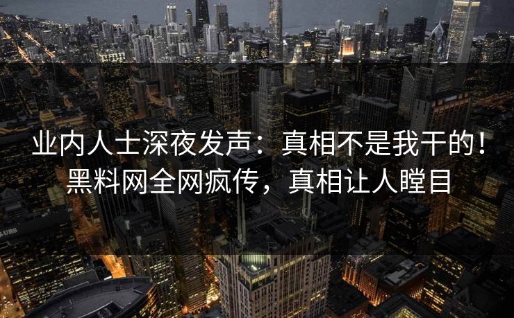 业内人士深夜发声：真相不是我干的！黑料网全网疯传，真相让人瞠目