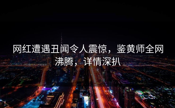 网红遭遇丑闻令人震惊，鉴黄师全网沸腾，详情深扒