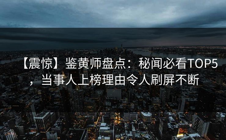 【震惊】鉴黄师盘点：秘闻必看TOP5，当事人上榜理由令人刷屏不断