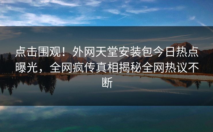 点击围观！外网天堂安装包今日热点曝光，全网疯传真相揭秘全网热议不断