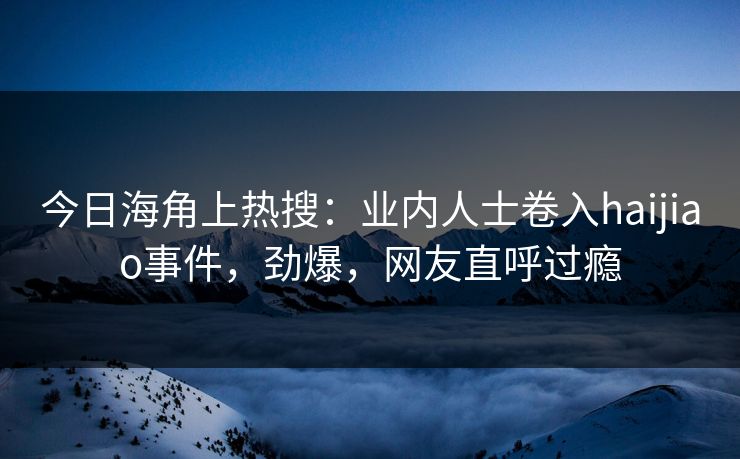 今日海角上热搜：业内人士卷入haijiao事件，劲爆，网友直呼过瘾