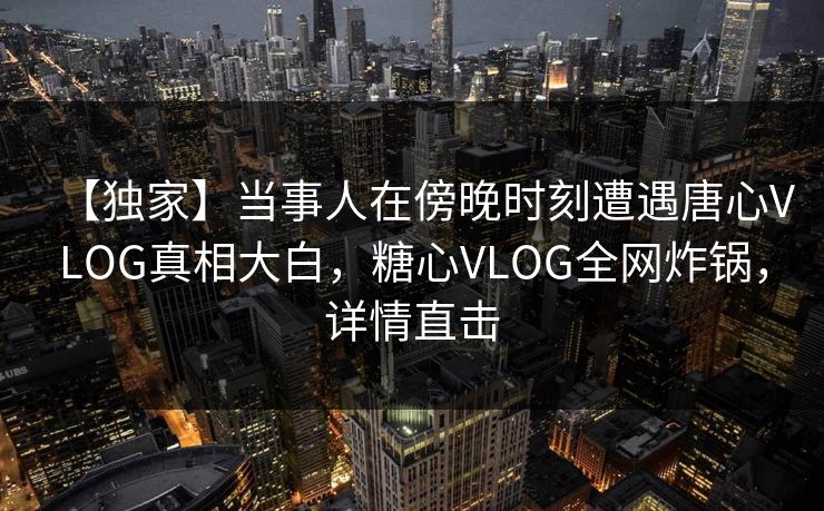 【独家】当事人在傍晚时刻遭遇唐心VLOG真相大白，糖心VLOG全网炸锅，详情直击
