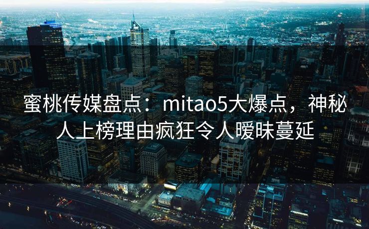 蜜桃传媒盘点：mitao5大爆点，神秘人上榜理由疯狂令人暧昧蔓延