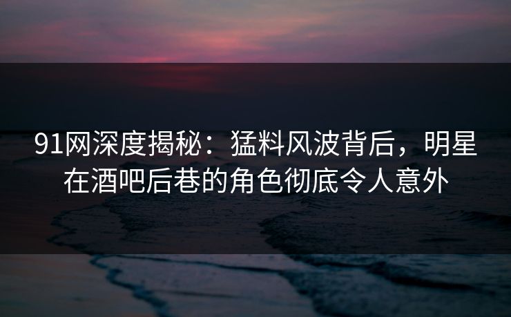 91网深度揭秘：猛料风波背后，明星在酒吧后巷的角色彻底令人意外