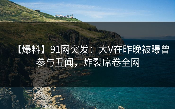【爆料】91网突发：大V在昨晚被曝曾参与丑闻，炸裂席卷全网