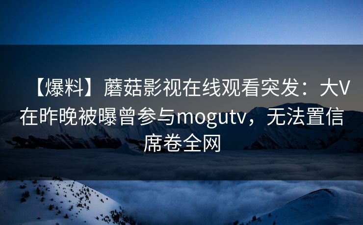 【爆料】蘑菇影视在线观看突发：大V在昨晚被曝曾参与mogutv，无法置信席卷全网