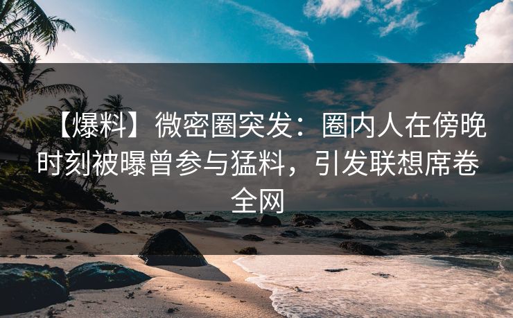 【爆料】微密圈突发：圈内人在傍晚时刻被曝曾参与猛料，引发联想席卷全网
