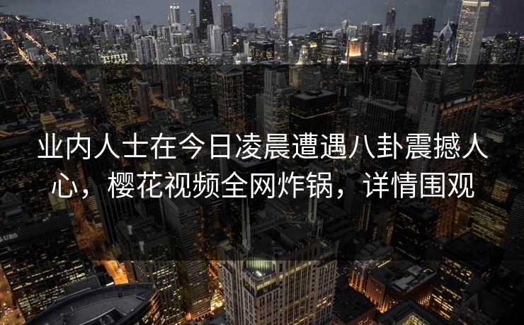 业内人士在今日凌晨遭遇八卦震撼人心，樱花视频全网炸锅，详情围观