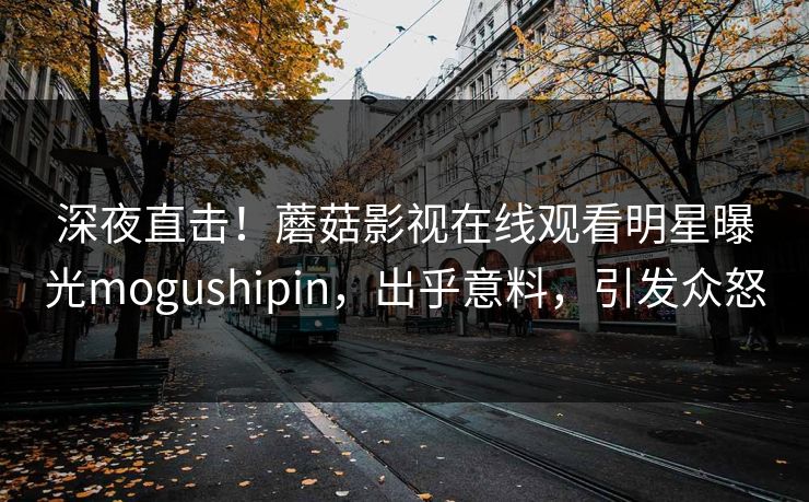 深夜直击！蘑菇影视在线观看明星曝光mogushipin，出乎意料，引发众怒
