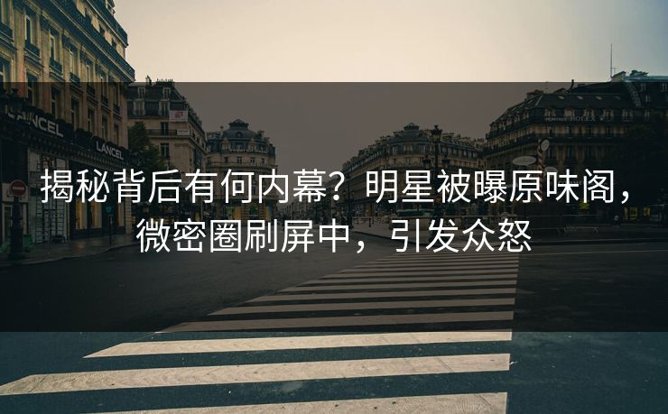 揭秘背后有何内幕？明星被曝原味阁，微密圈刷屏中，引发众怒