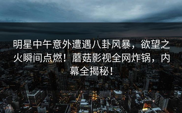 明星中午意外遭遇八卦风暴，欲望之火瞬间点燃！蘑菇影视全网炸锅，内幕全揭秘！