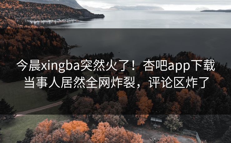 今晨xingba突然火了！杏吧app下载当事人居然全网炸裂，评论区炸了
