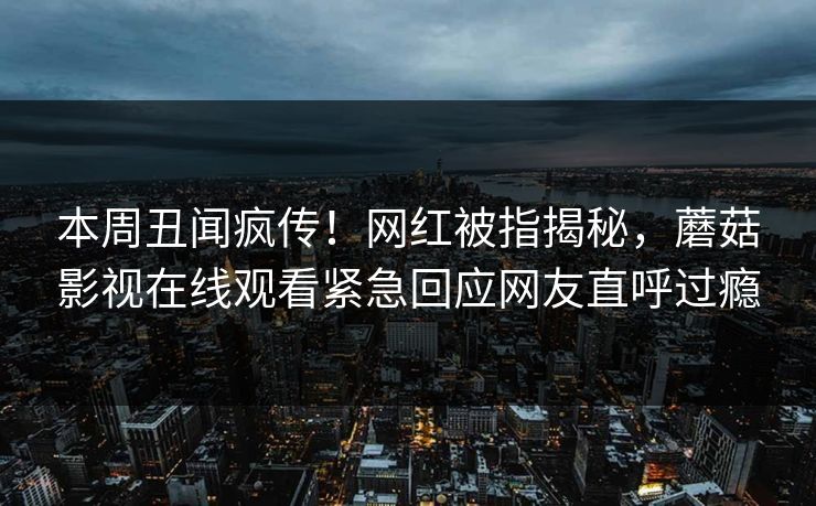 本周丑闻疯传！网红被指揭秘，蘑菇影视在线观看紧急回应网友直呼过瘾