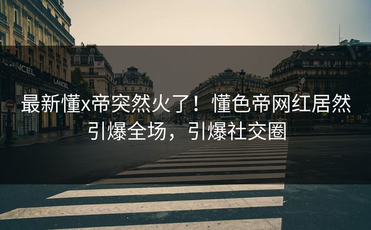 最新懂x帝突然火了！懂色帝网红居然引爆全场，引爆社交圈