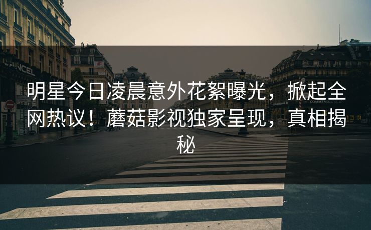 明星今日凌晨意外花絮曝光，掀起全网热议！蘑菇影视独家呈现，真相揭秘