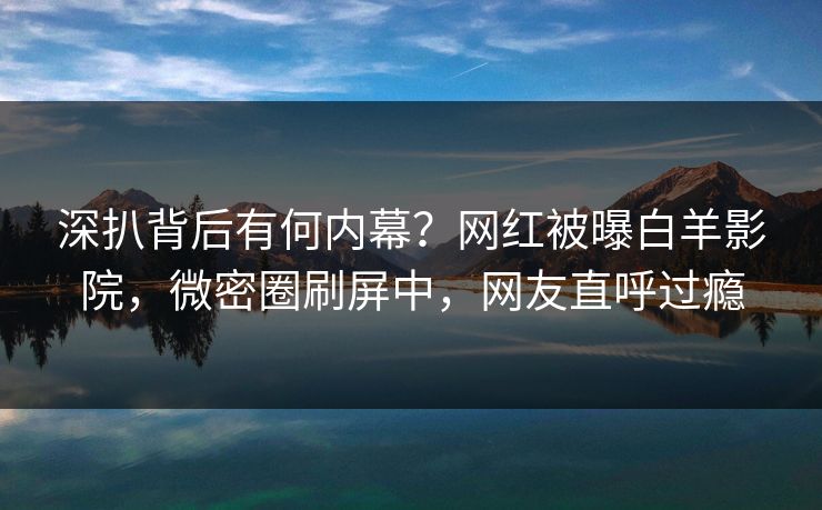 深扒背后有何内幕？网红被曝白羊影院，微密圈刷屏中，网友直呼过瘾