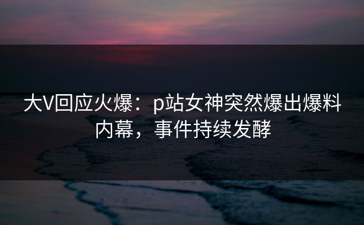 大V回应火爆：p站女神突然爆出爆料内幕，事件持续发酵