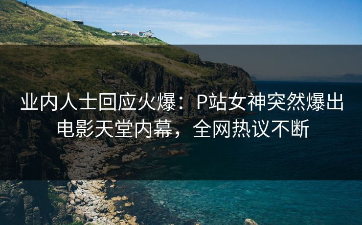 业内人士回应火爆：P站女神突然爆出电影天堂内幕，全网热议不断
