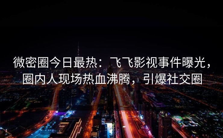 微密圈今日最热：飞飞影视事件曝光，圈内人现场热血沸腾，引爆社交圈
