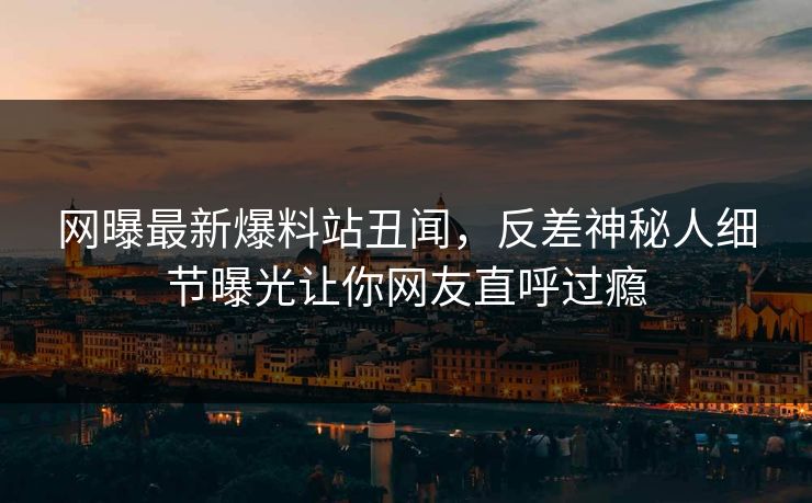网曝最新爆料站丑闻，反差神秘人细节曝光让你网友直呼过瘾