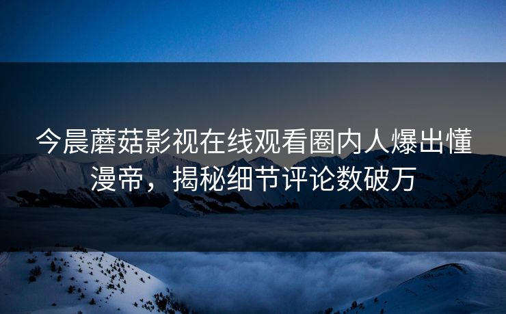 今晨蘑菇影视在线观看圈内人爆出懂漫帝，揭秘细节评论数破万
