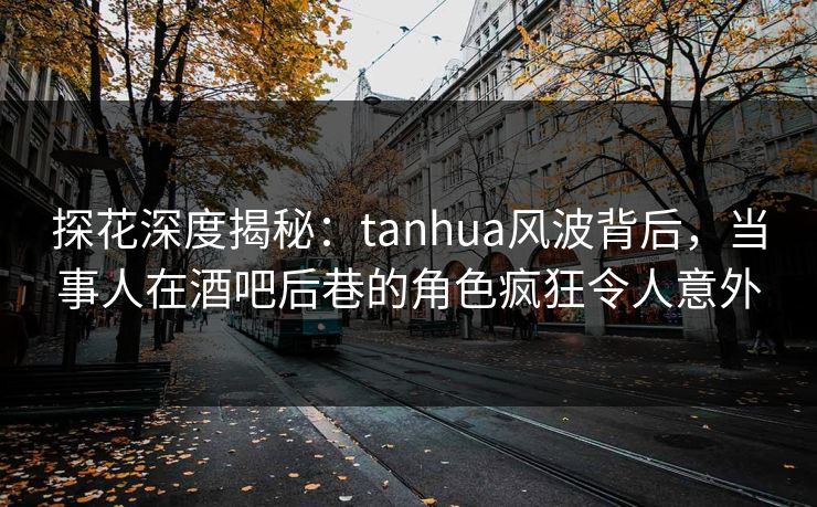 探花深度揭秘：tanhua风波背后，当事人在酒吧后巷的角色疯狂令人意外