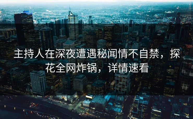 主持人在深夜遭遇秘闻情不自禁，探花全网炸锅，详情速看