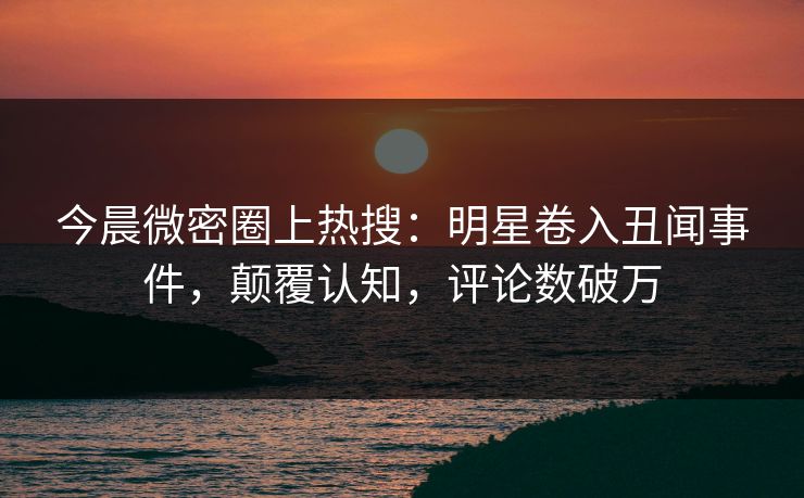 今晨微密圈上热搜：明星卷入丑闻事件，颠覆认知，评论数破万
