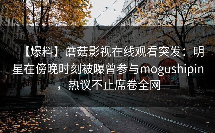 【爆料】蘑菇影视在线观看突发：明星在傍晚时刻被曝曾参与mogushipin，热议不止席卷全网