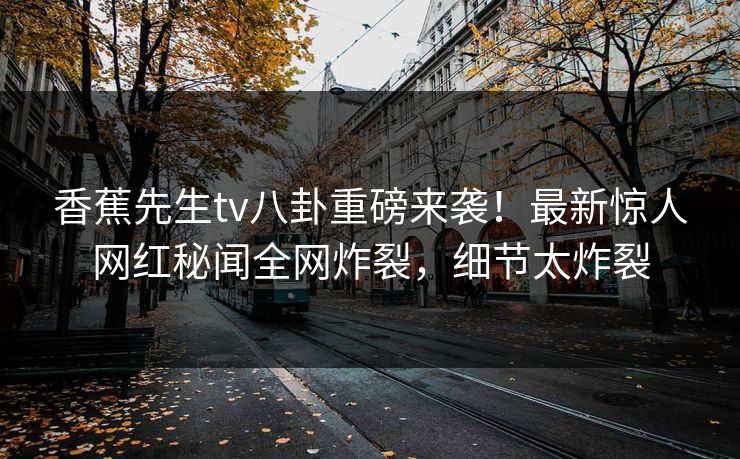 香蕉先生tv八卦重磅来袭！最新惊人网红秘闻全网炸裂，细节太炸裂