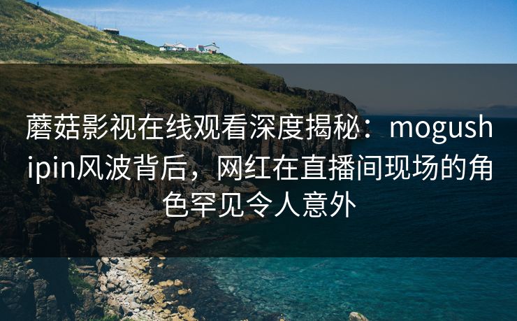蘑菇影视在线观看深度揭秘:mogushipin风波背后,网红在直播间现场的角色罕见令人意外 蘑菇影视在线观看深度揭秘:mogushipin风波背后,网红在直播间现场的角色罕见令人意外