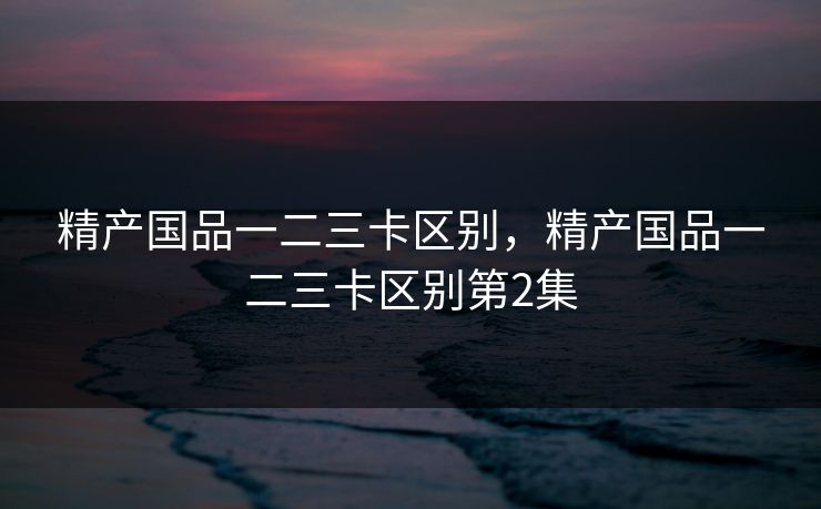 精产国品一二三卡区别,精产国品一二三卡区别第2集 精产国品一二三卡区别,精产国品一二三卡区别第2集