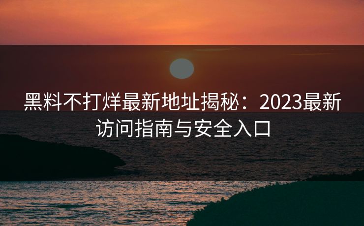 黑料不打烊最新地址揭秘：2023最新访问指南与安全入口