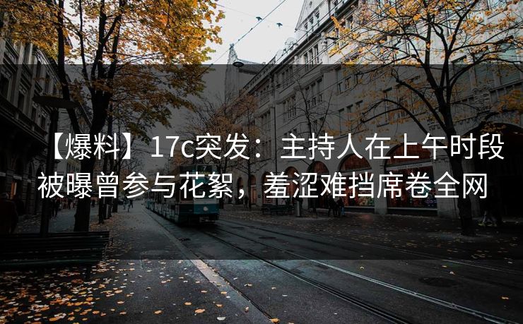 【爆料】17c突发：主持人在上午时段被曝曾参与花絮，羞涩难挡席卷全网