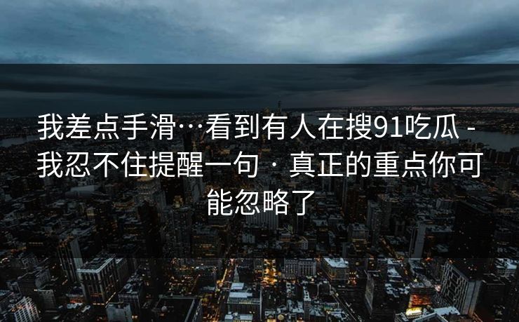 我差点手滑…看到有人在搜91吃瓜 - 我忍不住提醒一句 · 真正的重点你可能忽略了 我差点手滑…看到有人在搜91吃瓜 - 我忍不住提醒一句 · 真正的重点你可能忽略了