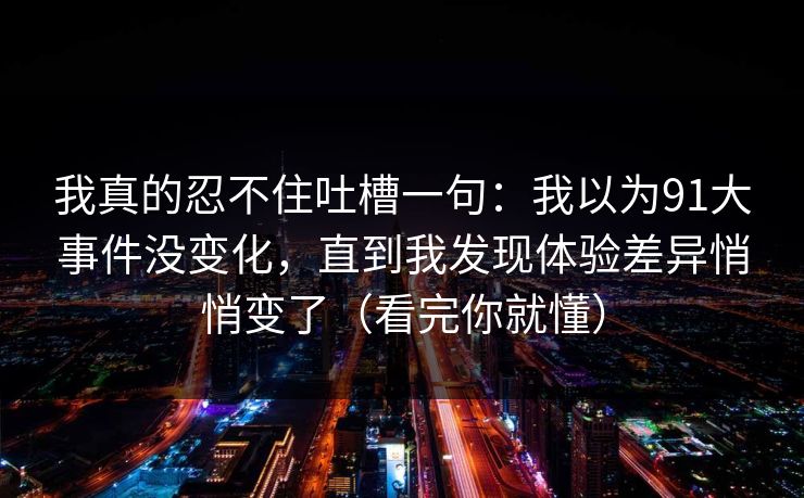我真的忍不住吐槽一句:我以为91大事件没变化,直到我发现体验差异悄悄变了(看完你就懂) 我真的忍不住吐槽一句:我以为91大事件没变化,直到我发现体验差异悄悄变了(看完你就懂)