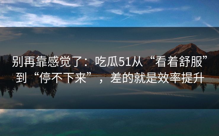 别再靠感觉了：吃瓜51从“看着舒服”到“停不下来”，差的就是效率提升