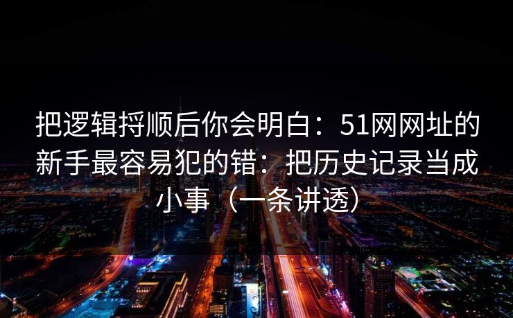 把逻辑捋顺后你会明白:51网网址的新手最容易犯的错:把历史记录当成小事(一条讲透) 把逻辑捋顺后你会明白:51网网址的新手最容易犯的错:把历史记录当成小事(一条讲透)