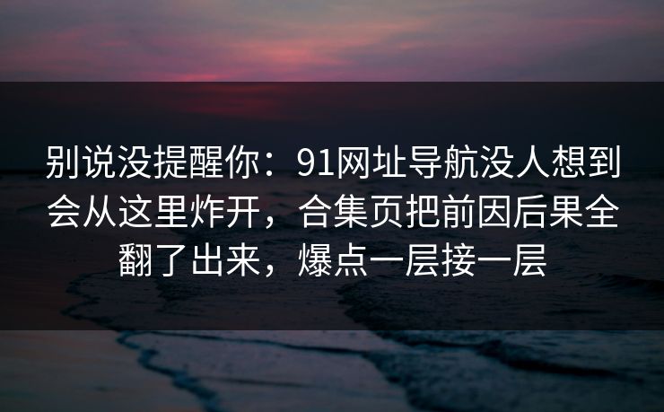 别说没提醒你：91网址导航没人想到会从这里炸开，合集页把前因后果全翻了出来，爆点一层接一层